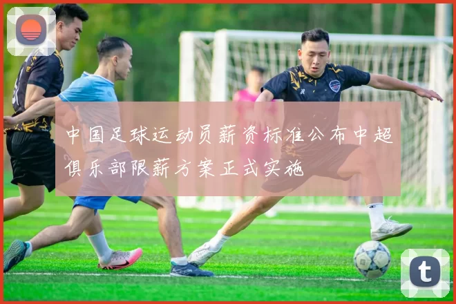 中国足球运动员薪资标准公布中超俱乐部限薪方案正式实施
