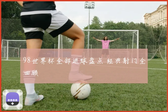 98世界杯全部进球盘点 经典射门全回顾