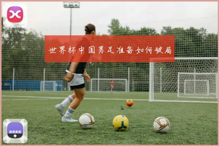 世界杯中国男足准备如何破局