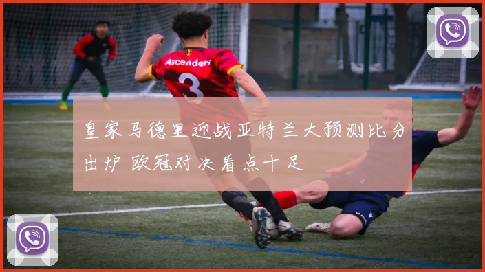 皇家马德里迎战亚特兰大预测比分出炉 欧冠对决看点十足