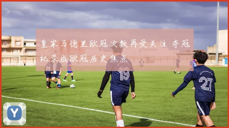 皇家马德里欧冠次数再受关注 夺冠纪录成欧冠历史焦点