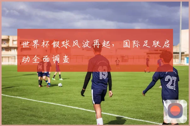 世界杯假球风波再起,国际足联启动全面调查