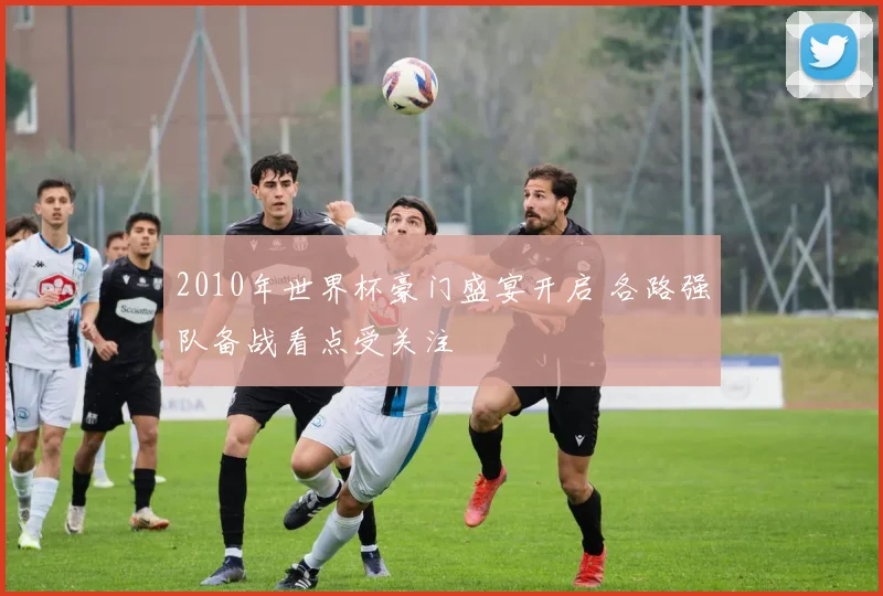 2010年世界杯豪门盛宴开启 各路强队备战看点受关注