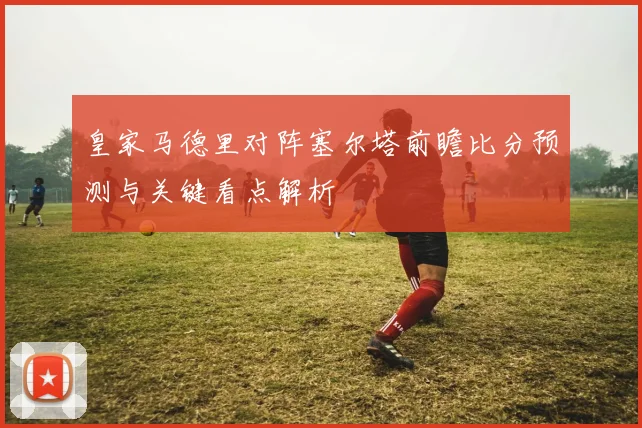 皇家马德里对阵塞尔塔前瞻比分预测与关键看点解析