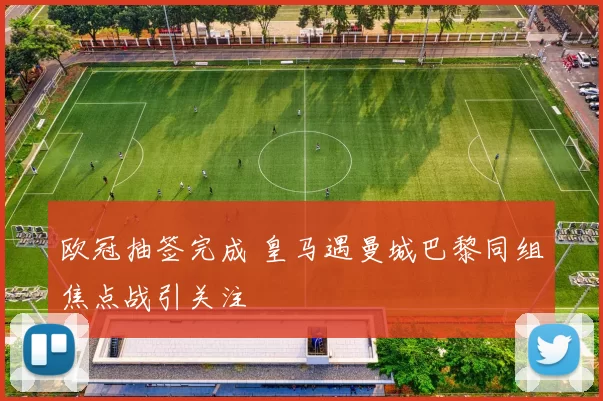 欧冠抽签完成 皇马遇曼城巴黎同组焦点战引关注