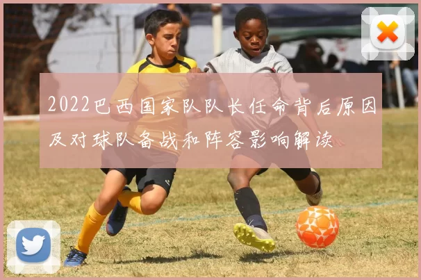 2022巴西国家队队长任命背后原因及对球队备战和阵容影响解读