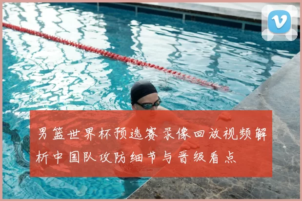 男篮世界杯预选赛录像回放视频解析中国队攻防细节与晋级看点