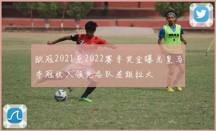 欧冠2021至2022赛季奖金曝光皇马夺冠收入领先各队差距拉大