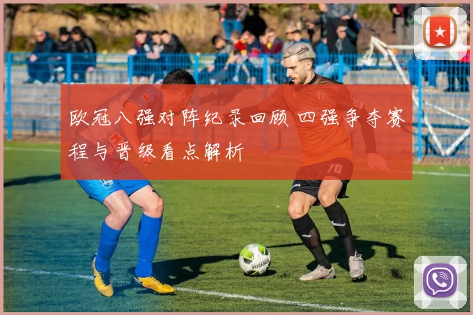 欧冠八强对阵纪录回顾 四强争夺赛程与晋级看点解析