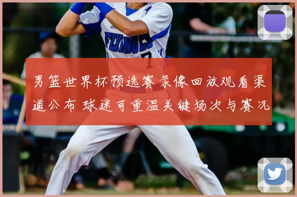 男篮世界杯预选赛录像回放观看渠道公布 球迷可重温关键场次与赛况解析