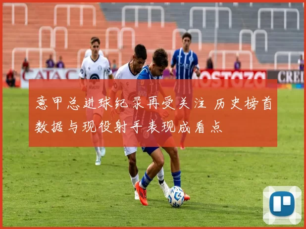 意甲总进球纪录再受关注 历史榜首数据与现役射手表现成看点
