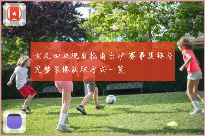 女足回放观看指南出炉 赛事集锦与完整录像获取方式一览