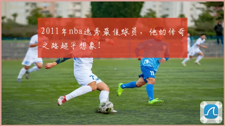 2011年nba选秀最佳球员，他的传奇之路超乎想象！