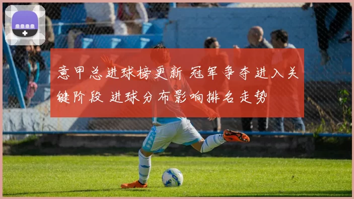 意甲总进球榜更新 冠军争夺进入关键阶段 进球分布影响排名走势