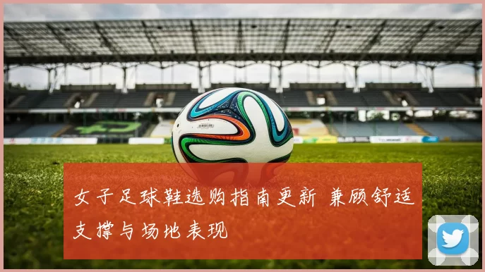 女子足球鞋选购指南更新 兼顾舒适支撑与场地表现