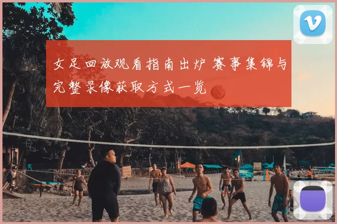女足回放观看指南出炉 赛事集锦与完整录像获取方式一览