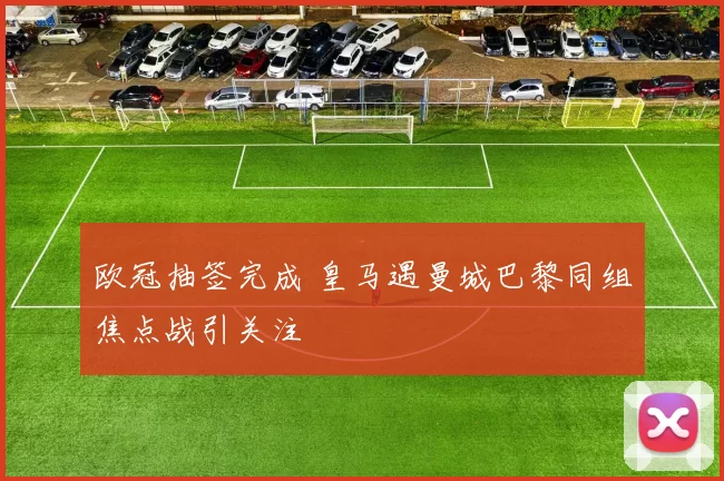 欧冠抽签完成 皇马遇曼城巴黎同组焦点战引关注